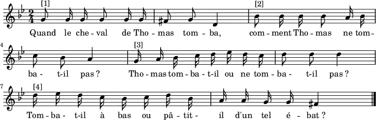 
\transpose f g \relative f' { \autoBeamOff
    \clef treble
    \key f \minor
    \time 2/4
    \set Score.tempoHideNote = ##t \tempo 4 = 72
    f8^"[1]" f16 f f8 f16 f e8 f c4 | aes'8^"[2]" aes16 aes aes8 g16 aes bes8 aes g4 |
    f16^"[3]" g aes bes c des c bes c8 c c4 | c16^"[4]" des c bes aes bes c aes g g f f e4
\bar "|."
}
\addlyrics { \override LyricHyphen #'minimum-distance = #2.0
            Quand le che -- val de Tho -- mas tom -- ba,
            com -- ment Tho -- mas ne tom -- ba_- t-il pas_?
            Tho -- mas tom -- ba_- t-il ou ne tom -- ba_- t-il pas_?
            Tom -- ba_- t-il à bas ou pâ -- tit_- il d'un tel é -- bat_?
}
