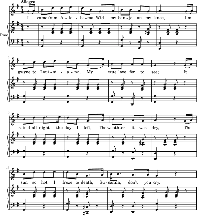 <<
\new Staff {
\relative c'' {
\key g \major
\numericTimeSignature
\time 2/4
\tempo "Allegro"
\partial 8
g16( a)
b8 d d e
d b g8. a16
b8 b a g
a4. g16( a)
\break
b8 d d e
d b g8.( a16)
b8 b a a
g4 r8 g16( a)
\break
b8 d d8. e16
d8 b g8. a16
b8 b a g
a4 r8 g16( a)
\break
b8 d d e
d b g8. a16
b16 b8. a a16
g4 r
\bar "|."
} }
\addlyrics {
\lyricmode {
I came from A -- la -- ba -- ma,
Wid my ban -- jo on my knee,
I'm gwyne to Loui -- si -- a -- na,
My true love for to see;
It rain'd all night the day I left,
The weath -- er it was dry,
The sun so hot I froze to death,
Su -- san -- na, don't you cry.
} }
\new PianoStaff \with {
instrumentName = "Pno"
} <<
\new Staff = "right" \with {
midiInstrument = "acoustic grand"
} \relative c'' {
\key g \major
\numericTimeSignature
\time 2/4
\tempo "Allegro"
\partial 8
r8
r <b, d g> <b d g> <b d g>
r <b d g> <b d g> <b d g>
r <b d g> r <a cis g'>
r <a d fis> <a d fis> r
\break
r <b d g> <b d g> <b d g>
r <b d g> <b d g> <b d g>
r <b d g> r <a c fis>
r <b d g> <b d g> r
\break
r <b d g> <b d g> <b d g>
r <b d g> <b d g> <b d g>
r <b d g> r <a cis g'>
r <a d fis> <a d fis> r
\break
r <b d g> <b d g> <b d g>
r <b d g> <bes e g> r
r <b d g> r < a c fis>
r <b d g> <b d g> r
\bar "|."
}
\new Staff = "left" \with {
midiInstrument = "acoustic grand"
} {
\clef bass \relative c' {
\key g \major
\numericTimeSignature
\time 2/4
\tempo "Allegro"
\partial 8
r8
<g, g'>4 r
<g g'> r
<g g'>8 r <e e'> r
<d d'>4 r
\break
<g g'>4 r
<g g'> r
<g g'>8 r <d d'> r
<g g'>4 r
\break
<g g'>4 r
<g g'> r
<g g'>8 r <e e'> r
<d d'>4 r
\break
<g g'>4 r
<g g'>8 r <cis, cis'> r
<d d'>8 r <d d'> r
<g g'>4 r
\bar "|."
} }
>>
>>
\midi {
tempoWholesPerMinute = #(ly:make-moment 128 4)
}