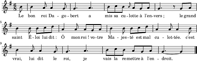 
\new Staff {
  \relative c'' {
    \key g \major
    \time 6/8
    \partial 8
    b8
    b4 a8 a4 g8
    g4. a
    b8 c b \grace b a g a
    g4. r8 g a
    b4 b8 b c d
    a4 a8 a g a

    b4 b8 b c d
    a4 a8 a4 b8
    b4 a8 a4 g8
    g4. a
    b8 c b a g a
    g4.~ g4
    \bar "|."
  }
}
\addlyrics {
  \lyricmode {
    Le bon roi Da -- go -- bert
    a mis sa cu -- lotte à l'en -- vers_;
    le grand saint É -- loi
    lui dit_: Ô mon roi_!
    vo -- tre Ma -- jes -- té
    est mal cu -- lot -- tée.
    c'est vrai, lui dit le roi,
    je vais la re -- mettre à l'en -- droit.
  }
}
\midi {
  \context {
    \Score
    tempoWholesPerMinute = #(ly:make-moment 180 8)
  }
}
