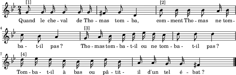 
\transpose f g \relative f' { \autoBeamOff
    \clef treble
    \key f \minor
    \time 2/4
    \set Score.tempoHideNote = ##t \tempo 4 = 72
    f8^"[1]" f16 f f8 f16 f e8 f c4 | aes'8^"[2]" aes16 aes aes8 g16 aes bes8 aes g4 |
    f16^"[3]" g aes bes c des c bes c8 c c4 | c16^"[4]" des c bes aes bes c aes g g f f e4
\bar "|."
}
\addlyrics { \override LyricHyphen #'minimum-distance = #2.0
            Quand le che -- val de Tho -- mas tom -- ba,
            com -- ment Tho -- mas ne tom -- ba_- t-il pas_?
            Tho -- mas tom -- ba_- t-il ou ne tom -- ba_- t-il pas_?
            Tom -- ba_- t-il à bas ou pâ -- tit_- il d'un tel é -- bat_?
}
