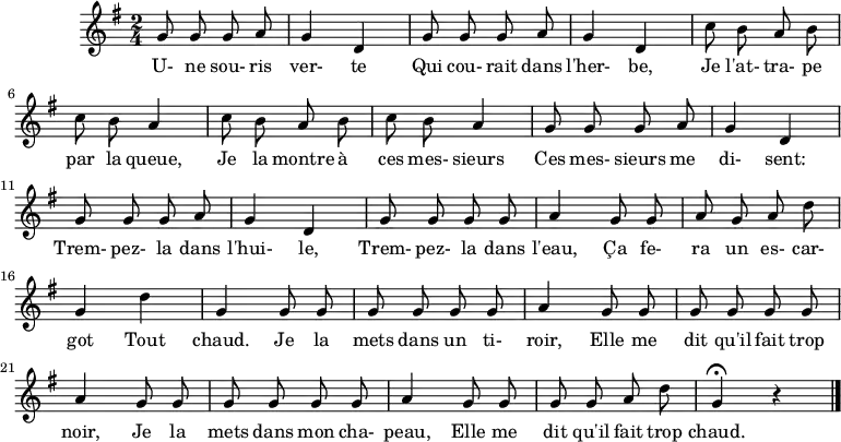 
\header {
  tagline = ##f
}

\score {
  \new Staff
     %%%% \with { \remove "Time_signature_engraver" }
<<
  \relative c'' {
    \key g \major
    \time 2/4
    \override TupletBracket #'bracket-visibility = ##f 
    \set Score.tempoHideNote = ##t \tempo 4 = 78
    \autoBeamOff

     %%%%%%%%%%%%%%%%%%%%%%%%%% Une souris verte
     \repeat unfold 2 { g8 g g a g4 d }
     \repeat unfold 2 { c'8 b a b c b a4 }
     \repeat unfold 2 { g8 g g a g4 d }
     g8 g g g a4  g8 g a g a d g,4 d' g, g8 g 
     g8 g g g a4  g8 g g g g g a4
     g8 g g g g g a4
     g8 g g g a d g,4\fermata r4
\bar "|."
  }

  \addlyrics {
     U- ne sou- ris ver- te Qui cou- rait dans l'her- be, Je l'at- tra- pe par la queue, Je la montre à ces mes- sieurs Ces mes- sieurs me di- sent: Trem- pez- la dans l'hui- le, Trem- pez- la dans l'eau, Ça fe- ra un es- car- got Tout chaud. Je la mets dans un ti- roir, Elle me dit qu'il fait trop noir, Je la mets dans mon cha- peau, Elle me dit qu'il fait trop chaud.
  }
>>
  \layout {}
  \midi {}
}
