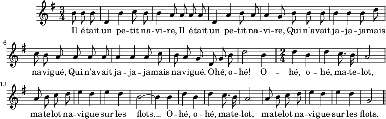 
\version "2.14.2"
\header {
  tagline = ##f
}

\score {
  \new Staff \with {
    %\remove "Time_signature_engraver"
  }
  \relative c'' {
    \key g \major
    \time 3/4
    \tempo 4 = 96
   
    \clef treble
    \override Rest #'style = #'classical

    {\autoBeamOff \partial 4. b8 b b | d,4 b' c8 b b4 a8 a a a d,4 a' b8 a a4 g8 b b b b4 b b8 d c b a a a a a4 a a8 c b a g 
     d8 g b | d2 b4 \bar "||" \time 2/4 d4 b d c8. b16 | a2 |
     a8 b c d e4 d | e d | b2~ b4 b | d b | d c8. b16 | a2 | a8 b c d | e4 d e d | g,2 \bar "||" }

    \addlyrics { Il é -- tait | un pe -- tit na -- | vi -- re, Il é -- tait | un pe -- tit | na -- vi -- re, Qui n'a -- vait | ja -- ja -- ja -- mais na -- vi -- gué, Qui n'a -- vait ja -- ja -- ja -- mais na -- vi -- gué. O -- hé, o -- hé! O -- hé, o -- | hé, ma -- te -- lot, | ma -- te -- lot na -- | vi -- gue | sur les | flots. __ O -- | hé, o -- | hé, ma -- te -- | lot, | ma -- te -- lot na -- | vi -- gue | sur les | flots. }

  }
  \layout {
    \context {
      \Score
      \remove "Metronome_mark_engraver"
    }
  }
  \midi {}
}
