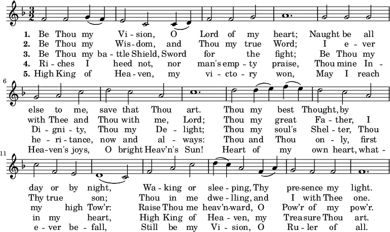 \new Score {
\new Staff {
<<
\new Voice = "one" \relative c' {
\clef treble
\key f \major
\time 3/2
f2 f g4 (f) | e2 c c4 (d) | f2 f g | a1. | g2 g g | g a c | d c a | c1. | d2 d4 (e) f (e) | d2 c a | c f, e | d1 (c2) | f a c | d4 (c) a2 f4 (a) | g2 f f | f1. |
}
\new Lyrics \lyricmode { \set stanza = #"1."Be2 Thou my Vi -- sion, O Lord of my heart;1.
Naught2 be all else to me, save that Thou art.1.
Thou2 my best Thought, by1 day2 or by night,1.
Wa2 -- king or slee -- ping, Thy pre -- sence my light.1.
}
\new Lyrics \lyricmode { \set stanza = #"2."Be2 Thou my Wis -- dom, and Thou my true Word;1.
I2 e -- ver with Thee and Thou with me, Lord;1.
Thou2 my great Fa -- ther, I Thy true1 son;1.
Thou2 in me dwe -- lling, and I with Thee one.1.
}
\new Lyrics \lyricmode { \set stanza = #"3."Be2 Thou my4 ba -- ttle2 Shield, Sword for1 the2 fight;1.
Be2 Thou my Di -- gni -- ty, Thou my De -- light;1.
Thou2 my soul's Shel -- ter, Thou my1 high2 Tow’r:1.
Raise2 Thou me heav’n -- ward, O Pow’r of my pow’r.1.
}
\new Lyrics \lyricmode { \set stanza = #"4."Ri2 -- ches I heed not, nor man's emp -- ty praise,1.
Thou2 mine In -- he -- ri -- tance, now and al -- ways:1.
Thou2 and Thou on -- ly, first in my1 heart,1.
High2 King of Hea -- ven, my Trea -- sure Thou art.1.
}
\new Lyrics \lyricmode { \set stanza = #"5."High2 King of Hea -- ven, my vi -- cto -- ry won,1.
May2 I reach Hea -- ven's joys, O bright Heav’n's Sun!1.
Heart2 of my own heart, what -- e -- ver be -- fall,1.
Still2 be my Vi -- sion, O Ru -- ler of all.1.
}
>>
}
}